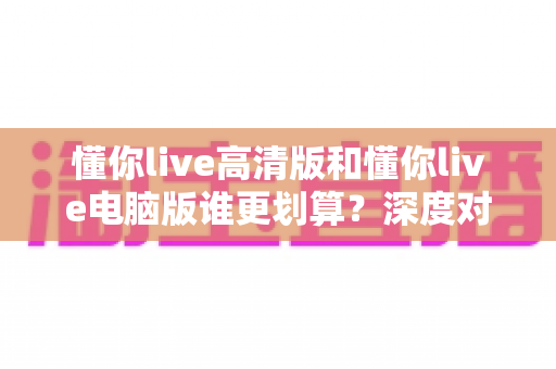 懂你live高清版和懂你live电脑版谁更划算？深度对比评测帮你选出最省钱的选择