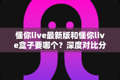 懂你live最新版和懂你live盒子要哪个？深度对比分析帮你选对工具，看直播更省心
