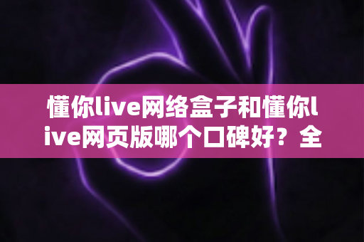 懂你live网络盒子和懂你live网页版哪个口碑好？全面深度对比分析帮你选对不踩坑