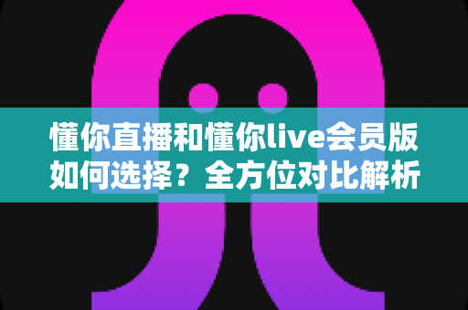 懂你直播和懂你live会员版如何选择？全方位对比解析帮你找到最合适的版本
