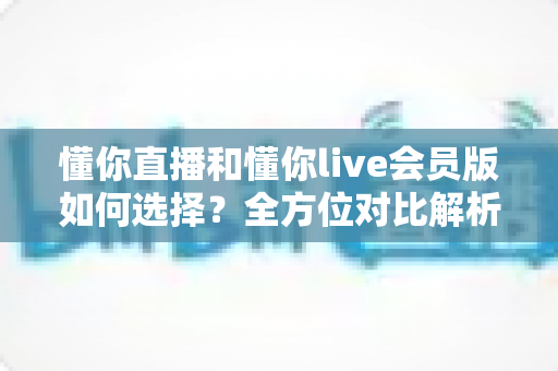 懂你直播和懂你live会员版如何选择？全方位对比解析帮你找到最合适的版本