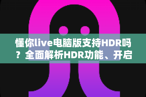 懂你live电脑版支持HDR吗？全面解析HDR功能、开启条件与实用指南