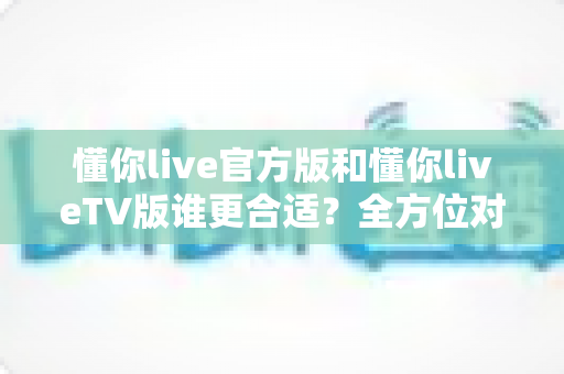 懂你live官方版和懂你liveTV版谁更合适？全方位对比解析助你选出最适合的版本