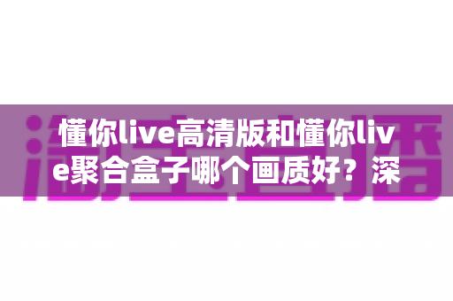 懂你live高清版和懂你live聚合盒子哪个画质好？深度对比帮你找到更适合的观影方案
