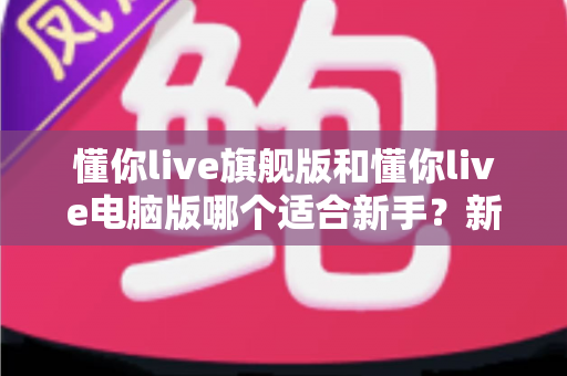 懂你live旗舰版和懂你live电脑版哪个适合新手？新手入门选版全攻略与避坑指南