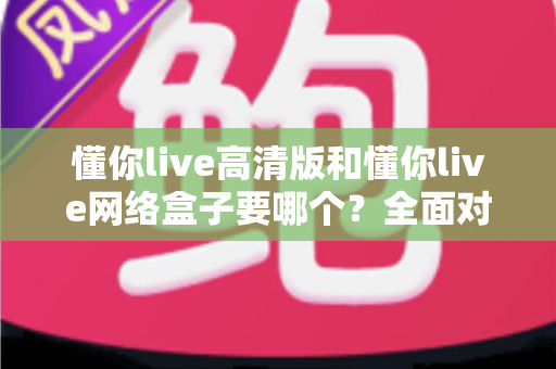 懂你live高清版和懂你live网络盒子要哪个？全面对比分析与选购指南帮你轻松做决定