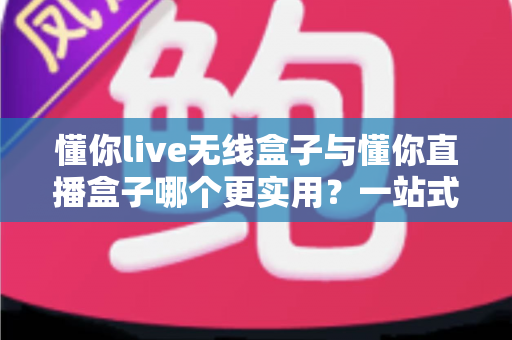 懂你live无线盒子与懂你直播盒子哪个更实用？一站式深度对比评测，帮你选对直播设备不踩坑