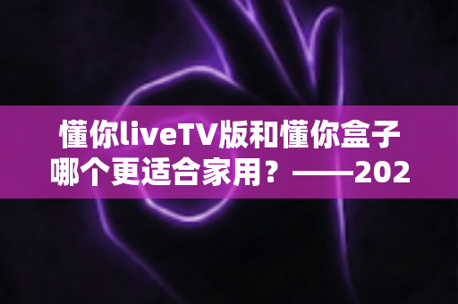 懂你liveTV版和懂你盒子哪个更适合家用?——2024家庭观影设备深度对比全攻略 懂你liveTV版和懂你盒子哪个更适合家用?——2024家庭观影设备深度对比全攻略