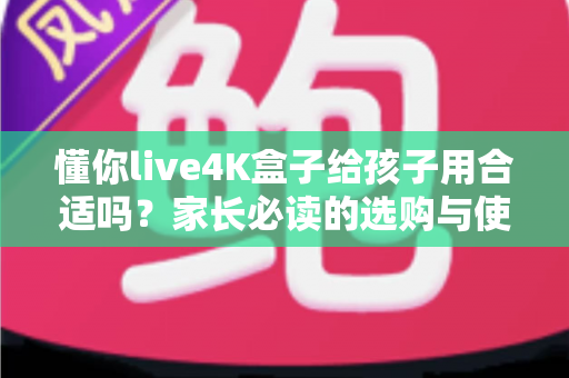 懂你live4K盒子给孩子用合适吗？家长必读的选购与使用全面解析