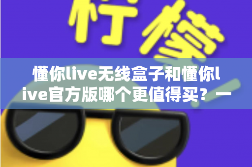 懂你live无线盒子和懂你live官方版哪个更值得买？一篇文章帮你彻底搞懂两者区别与选购思路