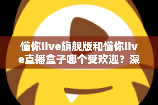 懂你live旗舰版和懂你live直播盒子哪个受欢迎？深度对比帮你选对版本