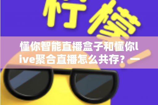 懂你智能直播盒子和懂你live聚合直播怎么共存?一文学会双端协同使用方案 懂你智能直播盒子和懂你live聚合直播怎么共存?一文学会双端协同使用方案