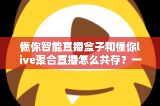 懂你智能直播盒子和懂你live聚合直播怎么共存？一文学会双端协同使用方案
