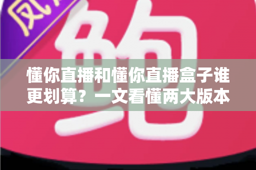 懂你直播和懂你直播盒子谁更划算？一文看懂两大版本的价格与价值差异