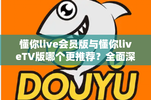 懂你live会员版与懂你liveTV版哪个更推荐?全面深度对比评测与最佳选择指南 懂你live会员版与懂你liveTV版哪个更推荐?全面深度对比评测与最佳选择指南