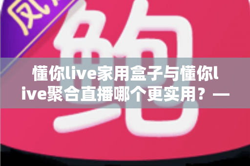 懂你live家用盒子与懂你live聚合直播哪个更实用?——一篇写给普通家庭的深度对比指南 懂你live家用盒子与懂你live聚合直播哪个更实用?——一篇写给普通家庭的深度对比指南