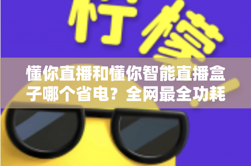 懂你直播和懂你智能直播盒子哪个省电?全网最全功耗实测与省电选购指南 懂你直播和懂你智能直播盒子哪个省电?全网最全功耗实测与省电选购指南