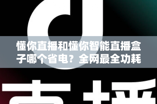 懂你直播和懂你智能直播盒子哪个省电？全网最全功耗实测与省电选购指南