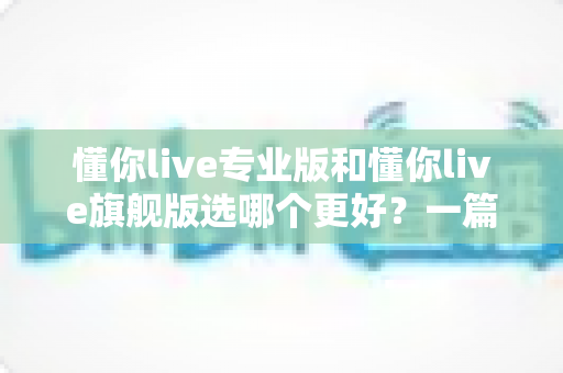 懂你live专业版和懂你live旗舰版选哪个更好？一篇讲透版本差异与选购攻略