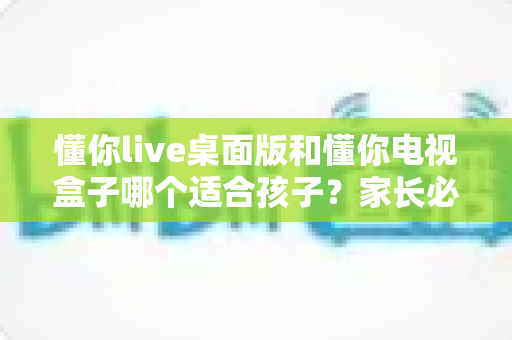 懂你live桌面版和懂你电视盒子哪个适合孩子?家长必看的深度对比与选购指南 懂你live桌面版和懂你电视盒子哪个适合孩子?家长必看的深度对比与选购指南