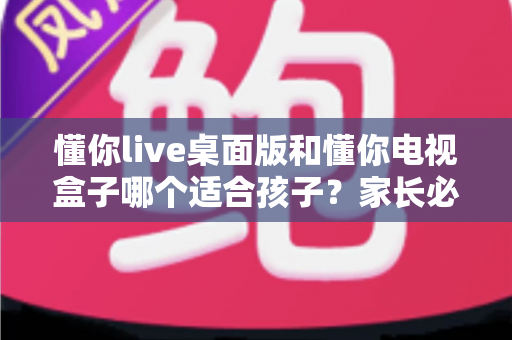 懂你live桌面版和懂你电视盒子哪个适合孩子？家长必看的深度对比与选购指南