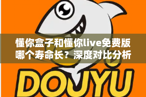 懂你盒子和懂你live免费版哪个寿命长？深度对比分析与延长寿命实用指南