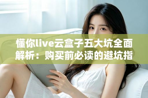 懂你live云盒子五大坑全面解析:购买前必读的避坑指南,帮你省下冤枉钱 懂你live云盒子五大坑全面解析:购买前必读的避坑指南,帮你省下冤枉钱