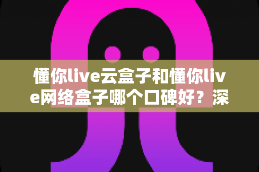 懂你live云盒子和懂你live网络盒子哪个口碑好?深度对比解析助你选对家庭影音神器 懂你live云盒子和懂你live网络盒子哪个口碑好?深度对比解析助你选对家庭影音神器