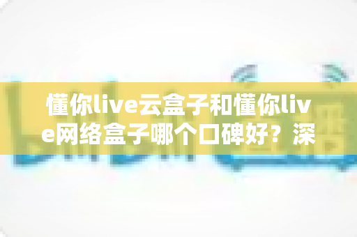 懂你live云盒子和懂你live网络盒子哪个口碑好？深度对比解析助你选对家庭影音神器