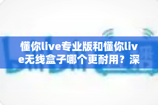 懂你live专业版和懂你live无线盒子哪个更耐用？深度对比两大热门设备的真实使用寿命