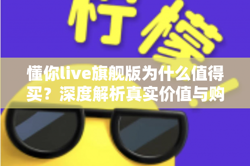 懂你live旗舰版为什么值得买？深度解析真实价值与购买理由
