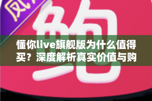 懂你live旗舰版为什么值得买？深度解析真实价值与购买理由