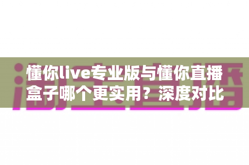 懂你live专业版与懂你直播盒子哪个更实用？深度对比评测，帮你选对直播工具不踩坑