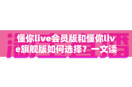 懂你live会员版和懂你live旗舰版如何选择?一文读懂两大版本差异,选对不花冤枉钱 懂你live会员版和懂你live旗舰版如何选择?一文读懂两大版本差异,选对不花冤枉钱