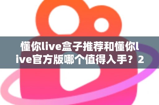 懂你live盒子推荐和懂你live官方版哪个值得入手？2025最新选购指南与深度对比全解析