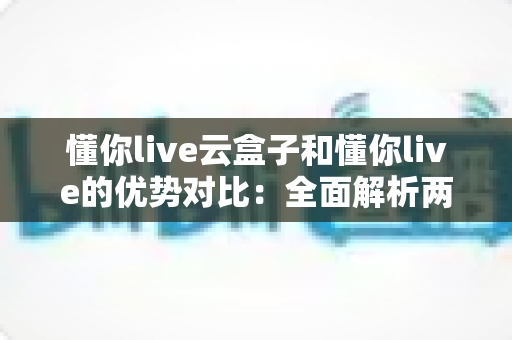 懂你live云盒子和懂你live的优势对比：全面解析两种直播方案，帮你选出更适合的运营利器