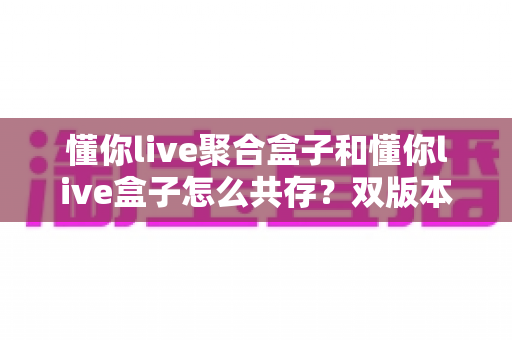 懂你live聚合盒子和懂你live盒子怎么共存?双版本并行安装全攻略 懂你live聚合盒子和懂你live盒子怎么共存?双版本并行安装全攻略