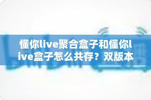 懂你live聚合盒子和懂你live盒子怎么共存?双版本并行安装全攻略 懂你live聚合盒子和懂你live盒子怎么共存?双版本并行安装全攻略