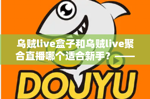 乌贼live盒子和乌贼live聚合直播哪个适合新手？——新手主播入门选型全攻略