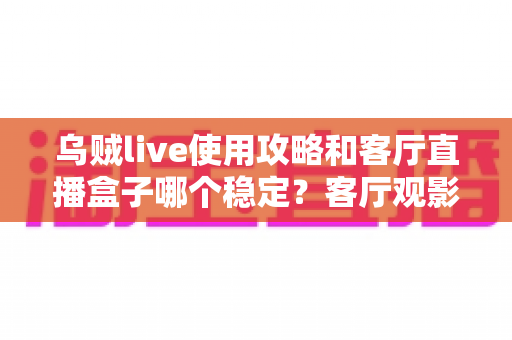 乌贼live使用攻略和客厅直播盒子哪个稳定?客厅观影方案选择与优化全指南 乌贼live使用攻略和客厅直播盒子哪个稳定?客厅观影方案选择与优化全指南
