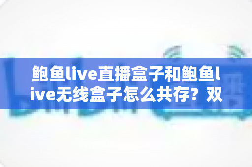 鲍鱼live直播盒子和鲍鱼live无线盒子怎么共存？双设备安装配置一站式实用指南