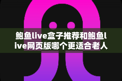 鲍鱼live盒子推荐和鲍鱼live网页版哪个更适合老人用？一文读懂两者差异，为长辈选出最省心的观看方案