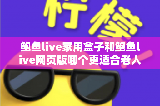 鲍鱼live家用盒子和鲍鱼live网页版哪个更适合老人用？子女必看的详细对比与贴心建议