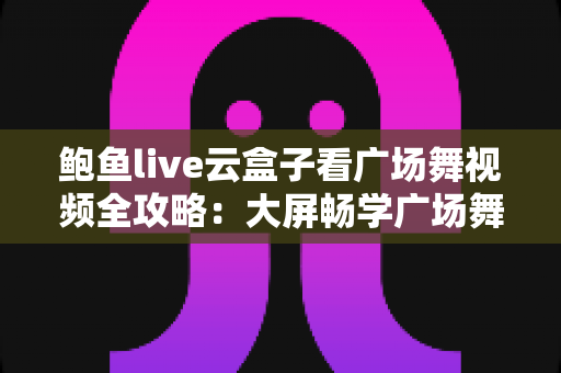 鲍鱼live云盒子看广场舞视频全攻略:大屏畅学广场舞的家庭娱乐新选择 鲍鱼live云盒子看广场舞视频全攻略:大屏畅学广场舞的家庭娱乐新选择