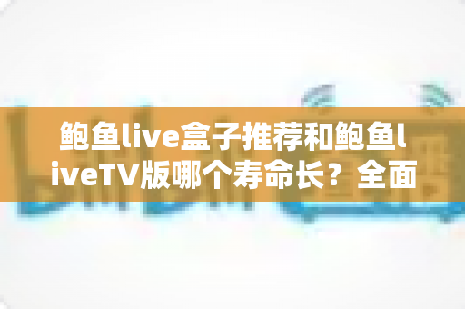 鲍鱼live盒子推荐和鲍鱼liveTV版哪个寿命长?全面对比分析与延长使用寿命实用指南 鲍鱼live盒子推荐和鲍鱼liveTV版哪个寿命长?全面对比分析与延长使用寿命实用指南
