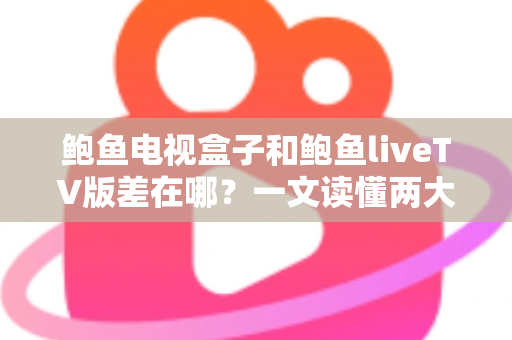 鲍鱼电视盒子和鲍鱼liveTV版差在哪？一文读懂两大版本的核心差异与选购指南