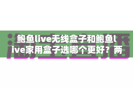 鲍鱼live无线盒子和鲍鱼live家用盒子选哪个更好?两款盒子全方位深度对比,帮你一步选对家庭娱乐中枢 鲍鱼live无线盒子和鲍鱼live家用盒子选哪个更好?两款盒子全方位深度对比,帮你一步选对家庭娱乐中枢