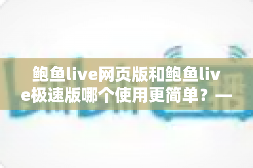 鲍鱼live网页版和鲍鱼live极速版哪个使用更简单？——双版本上手难度全方位对比评测