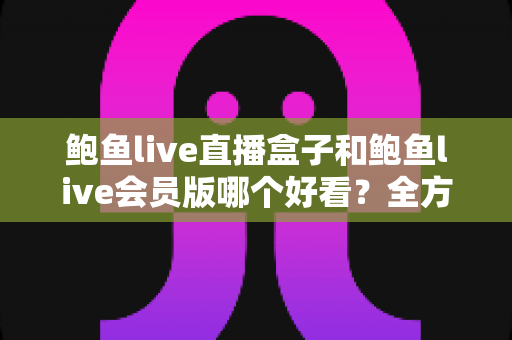 鲍鱼live直播盒子和鲍鱼live会员版哪个好看？全方位对比解析帮你选对版本