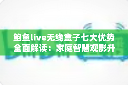 鲍鱼live无线盒子七大优势全面解读：家庭智慧观影升级首选指南
